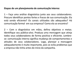 Etapas de um planejamento de comunicação interna:
1 – Faça uma análise diagnóstica junto aos seus colaboradores.
Procure identificar pontos fortes e fracos de sua comunicação. Ela
está sendo eficiente? Os canais utilizados são adequados? Há
comunicação formal em sua empresa? Como ela se encontra?
2 – Com o diagnóstico em mãos, defina objetivos e metas.
Identifique seu público-alvo. Produza uma mensagem que atinja
todos seus colaboradores de forma positiva e eficiente. Lembre-
se: comunicação interna significa mudança de comportamentos e
atitudes de seus colaboradores. Logo, planejar a mensagem
adequadamente é muito importante, pois se evita problemas que
a empresa não tinha antes do início da campanha.
 