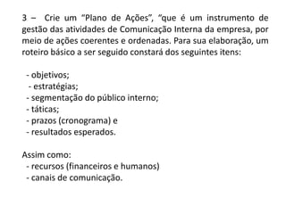 3 – Crie um “Plano de Ações”, “que é um instrumento de
gestão das atividades de Comunicação Interna da empresa, por
meio de ações coerentes e ordenadas. Para sua elaboração, um
roteiro básico a ser seguido constará dos seguintes itens:
- objetivos;
- estratégias;
- segmentação do público interno;
- táticas;
- prazos (cronograma) e
- resultados esperados.
Assim como:
- recursos (financeiros e humanos)
- canais de comunicação.
 