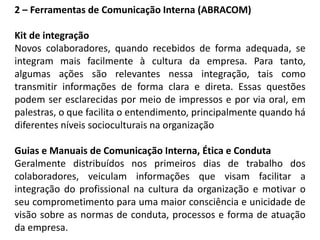 2 – Ferramentas de Comunicação Interna (ABRACOM)
Kit de integração
Novos colaboradores, quando recebidos de forma adequada, se
integram mais facilmente à cultura da empresa. Para tanto,
algumas ações são relevantes nessa integração, tais como
transmitir informações de forma clara e direta. Essas questões
podem ser esclarecidas por meio de impressos e por via oral, em
palestras, o que facilita o entendimento, principalmente quando há
diferentes níveis socioculturais na organização
Guias e Manuais de Comunicação Interna, Ética e Conduta
Geralmente distribuídos nos primeiros dias de trabalho dos
colaboradores, veiculam informações que visam facilitar a
integração do profissional na cultura da organização e motivar o
seu comprometimento para uma maior consciência e unicidade de
visão sobre as normas de conduta, processos e forma de atuação
da empresa.
 