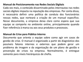Manual de Posicionamento nas Redes Sociais Digitais
Cada vez mais, o conteúdo disseminado pelos internautas nas redes
sociais digitais impacta na reputação das empresas. Por conta disso,
é necessário definir uma política de conduta dos funcionários
nessas redes, que norteará a criação de um manual específico.
Nesse documento, a empresa deixa claro como espera que sua
equipe se comporte no ambiente online, principalmente quando
fizer referência à marca ou aos seus produtos e processos.
Manual de Crise para Público Interno
Documento que orienta a equipe sobre como agir em casos de
gestão de crise. O manual é organizado a partir do diagnóstico dos
possíveis fatores internos e externos que podem gerar um
problema de imagem e da organização de um plano de gestão e
prevenção de crises na empresa. Normalmente, é entregue
somente para níveis hierárquicos de chefia.
 