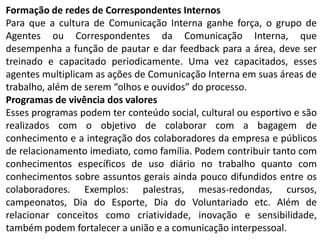 Formação de redes de Correspondentes Internos
Para que a cultura de Comunicação Interna ganhe força, o grupo de
Agentes ou Correspondentes da Comunicação Interna, que
desempenha a função de pautar e dar feedback para a área, deve ser
treinado e capacitado periodicamente. Uma vez capacitados, esses
agentes multiplicam as ações de Comunicação Interna em suas áreas de
trabalho, além de serem “olhos e ouvidos” do processo.
Programas de vivência dos valores
Esses programas podem ter conteúdo social, cultural ou esportivo e são
realizados com o objetivo de colaborar com a bagagem de
conhecimento e a integração dos colaboradores da empresa e públicos
de relacionamento imediato, como família. Podem contribuir tanto com
conhecimentos específicos de uso diário no trabalho quanto com
conhecimentos sobre assuntos gerais ainda pouco difundidos entre os
colaboradores. Exemplos: palestras, mesas-redondas, cursos,
campeonatos, Dia do Esporte, Dia do Voluntariado etc. Além de
relacionar conceitos como criatividade, inovação e sensibilidade,
também podem fortalecer a união e a comunicação interpessoal.
 