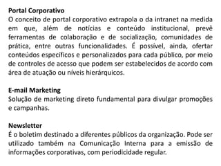 Portal Corporativo
O conceito de portal corporativo extrapola o da intranet na medida
em que, além de notícias e conteúdo institucional, prevê
ferramentas de colaboração e de socialização, comunidades de
prática, entre outras funcionalidades. É possível, ainda, ofertar
conteúdos específicos e personalizados para cada público, por meio
de controles de acesso que podem ser estabelecidos de acordo com
área de atuação ou níveis hierárquicos.
E-mail Marketing
Solução de marketing direto fundamental para divulgar promoções
e campanhas.
Newsletter
É o boletim destinado a diferentes públicos da organização. Pode ser
utilizado também na Comunicação Interna para a emissão de
informações corporativas, com periodicidade regular.
 