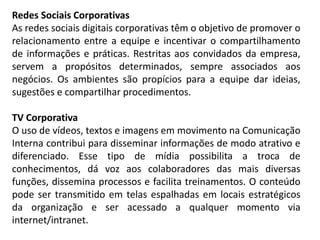 Redes Sociais Corporativas
As redes sociais digitais corporativas têm o objetivo de promover o
relacionamento entre a equipe e incentivar o compartilhamento
de informações e práticas. Restritas aos convidados da empresa,
servem a propósitos determinados, sempre associados aos
negócios. Os ambientes são propícios para a equipe dar ideias,
sugestões e compartilhar procedimentos.
TV Corporativa
O uso de vídeos, textos e imagens em movimento na Comunicação
Interna contribui para disseminar informações de modo atrativo e
diferenciado. Esse tipo de mídia possibilita a troca de
conhecimentos, dá voz aos colaboradores das mais diversas
funções, dissemina processos e facilita treinamentos. O conteúdo
pode ser transmitido em telas espalhadas em locais estratégicos
da organização e ser acessado a qualquer momento via
internet/intranet.
 