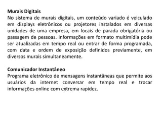 Murais Digitais
No sistema de murais digitais, um conteúdo variado é veiculado
em displays eletrônicos ou projetores instalados em diversas
unidades de uma empresa, em locais de parada obrigatória ou
passagem de pessoas. Informações em formato multimídia pode
ser atualizadas em tempo real ou entrar de forma programada,
com data e ordem de exposição definidos previamente, em
diversos murais simultaneamente.
Comunicador Instantâneo
Programa eletrônico de mensagens instantâneas que permite aos
usuários da internet conversar em tempo real e trocar
informações online com extrema rapidez.
 