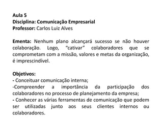 Aula 5
Disciplina: Comunicação Empresarial
Professor: Carlos Luiz Alves
Ementa: Nenhum plano alcançará sucesso se não houver
colaboração. Logo, “cativar” colaboradores que se
comprometam com a missão, valores e metas da organização,
é imprescindível.
Objetivos:
- Conceituar comunicação interna;
-Compreender a importância da participação dos
colaboradores no processo de planejamento da empresa;
- Conhecer as várias ferramentas de comunicação que podem
ser utilizadas junto aos seus clientes internos ou
colaboradores.
 