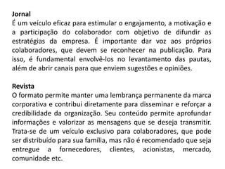 Jornal
É um veículo eficaz para estimular o engajamento, a motivação e
a participação do colaborador com objetivo de difundir as
estratégias da empresa. É importante dar voz aos próprios
colaboradores, que devem se reconhecer na publicação. Para
isso, é fundamental envolvê-los no levantamento das pautas,
além de abrir canais para que enviem sugestões e opiniões.
Revista
O formato permite manter uma lembrança permanente da marca
corporativa e contribui diretamente para disseminar e reforçar a
credibilidade da organização. Seu conteúdo permite aprofundar
informações e valorizar as mensagens que se deseja transmitir.
Trata-se de um veículo exclusivo para colaboradores, que pode
ser distribuído para sua família, mas não é recomendado que seja
entregue a fornecedores, clientes, acionistas, mercado,
comunidade etc.
 