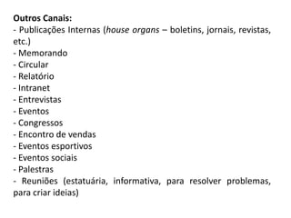 Outros Canais:
- Publicações Internas (house organs – boletins, jornais, revistas,
etc.)
- Memorando
- Circular
- Relatório
- Intranet
- Entrevistas
- Eventos
- Congressos
- Encontro de vendas
- Eventos esportivos
- Eventos sociais
- Palestras
- Reuniões (estatuária, informativa, para resolver problemas,
para criar ideias)
 