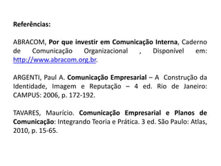 Referências:
ABRACOM, Por que investir em Comunicação Interna, Caderno
de Comunicação Organizacional , Disponível em:
http://www.abracom.org.br.
ARGENTI, Paul A. Comunicação Empresarial – A Construção da
Identidade, Imagem e Reputação – 4 ed. Rio de Janeiro:
CAMPUS: 2006, p. 172-192.
TAVARES, Maurício. Comunicação Empresarial e Planos de
Comunicação: Integrando Teoria e Prática. 3 ed. São Paulo: Atlas,
2010, p. 15-65.
 
