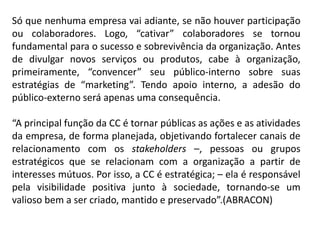Só que nenhuma empresa vai adiante, se não houver participação
ou colaboradores. Logo, “cativar” colaboradores se tornou
fundamental para o sucesso e sobrevivência da organização. Antes
de divulgar novos serviços ou produtos, cabe à organização,
primeiramente, “convencer” seu público-interno sobre suas
estratégias de “marketing”. Tendo apoio interno, a adesão do
público-externo será apenas uma consequência.
“A principal função da CC é tornar públicas as ações e as atividades
da empresa, de forma planejada, objetivando fortalecer canais de
relacionamento com os stakeholders –, pessoas ou grupos
estratégicos que se relacionam com a organização a partir de
interesses mútuos. Por isso, a CC é estratégica; – ela é responsável
pela visibilidade positiva junto à sociedade, tornando-se um
valioso bem a ser criado, mantido e preservado”.(ABRACON)
 