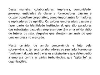 Dessa maneira, colaboradores, imprensa, comunidade,
governo, entidades de classe e fornecedores passam a
ocupar o podium corporativo, como importantes formadores
e replicadores de opinião. Os valores empresariais passam a
fazer parte da identidade institucional, que são geradores
das estratégias daquelas empresas que têm uma sólida visão
de futuro, ou seja, daquelas que almejam ser mais do que
uma empresa no mercado.
Neste cenário, de ampla concorrência e luta pela
sobrevivência, ter seus colaboradores ao seu lado, tornou-se
fundamental, pois serão eles os stakeholders que defenderão
a empresa contra as várias turbulências, que “agitarão” as
organizações.
 