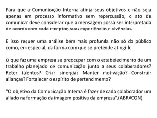 Para que a Comunicação Interna atinja seus objetivos e não seja
apenas um processo informativo sem repercussão, o ato de
comunicar deve considerar que a mensagem possa ser interpretada
de acordo com cada receptor, suas experiências e vivências.
E isso requer uma análise bem mais profunda não só do público
como, em especial, da forma com que se pretende atingi-lo.
O que faz uma empresa se preocupar com o estabelecimento de um
trabalho planejado de comunicação junto a seus colaboradores?
Reter talentos? Criar sinergia? Manter motivação? Construir
alianças? Fortalecer o espírito de pertencimento?
“O objetivo da Comunicação Interna é fazer de cada colaborador um
aliado na formação da imagem positiva da empresa”.(ABRACON)
 