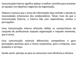 Comunicação Interna significa adotar o melhor caminho para envolver
as equipes nos objetivos negociais da organização.
Todavia é preciso que a troca de informações faça sentido e atenda às
necessidades emocionais dos colaboradores. Talvez mais do que a
Comunicação Externa, a Interna lida com expectativas, sonhos e
percepções.
Uma Comunicação Interna eficiente reflete as características do
conjunto de profissionais naquela organização e naquele momento,
que é único.
Essa comunicação estimula diferenciais competitivos e gera
percepções positivas para a marca corporativa, para a empresa, seus
produtos e serviços.
Sendo assim: planeje-se para se comunicar com eficiência e eficácia.
 