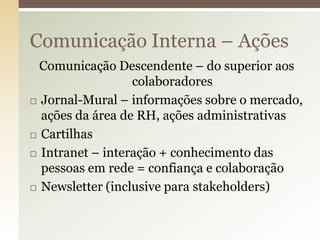 Comunicação Interna – Ações
  Comunicação Descendente – do superior aos
                  colaboradores
 Jornal-Mural – informações sobre o mercado,

  ações da área de RH, ações administrativas
 Cartilhas

 Intranet – interação + conhecimento das
  pessoas em rede = confiança e colaboração
 Newsletter (inclusive para stakeholders)
 