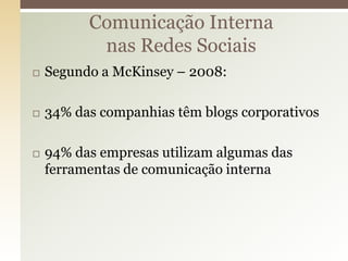 Comunicação Interna
           nas Redes Sociais
   Segundo a McKinsey – 2008:

   34% das companhias têm blogs corporativos

   94% das empresas utilizam algumas das
    ferramentas de comunicação interna
 
