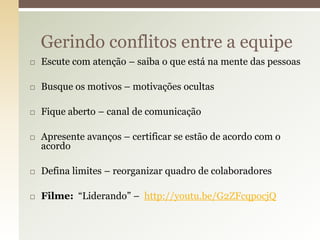 Gerindo conflitos entre a equipe
   Escute com atenção – saiba o que está na mente das pessoas

   Busque os motivos – motivações ocultas

   Fique aberto – canal de comunicação

   Apresente avanços – certificar se estão de acordo com o
    acordo

   Defina limites – reorganizar quadro de colaboradores

   Filme: “Liderando” – http://youtu.be/G2ZFcqpocjQ
 