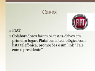 Cases


   FIAT
   Colaboradores fazem os testes-drives em
    primeiro lugar. Plataforma tecnológica com
    lista telefônica, promoções e um link “Fale
    com o presidente”
 