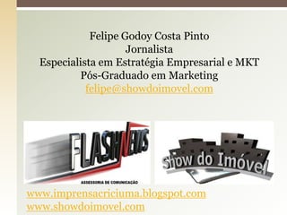 Felipe Godoy Costa Pinto
                     Jornalista
  Especialista em Estratégia Empresarial e MKT
          Pós-Graduado em Marketing
            felipe@showdoimovel.com




Imprensacric


www.imprensacriciuma.blogspot.com
www.showdoimovel.com
 