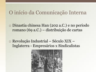 O início da Comunicação Interna

   Dinastia chinesa Han (202 a.C.) e no período
    romano (69 a.C.) – distribuição de cartas

   Revolução Industrial – Século XIX –
    Inglaterra - Empresários x Sindicalistas
 