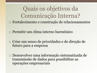 Quais os objetivos da
         Comunicação Interna?
   Fortalecimento e construção de relacionamentos

   Permitir um clima interno harmônico

   Criar um senso de prioridades e de direção de
    futuro para a empresa

   Desenvolver uma informação sistematizada de
    transmissão de dados para possibilitar as
    operações empresariais
 