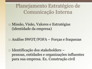 Planejamento Estratégico de
         Comunicação Interna

   Missão, Visão, Valores e Estratégias
    (identidade da empresa)

   Análise SWOT/FOFA – Forças e fraquezas

   Identificação dos stakeholders –
    pessoas, entidades e organizações influentes
    para sua empresa. Ex. Construção civil
 
