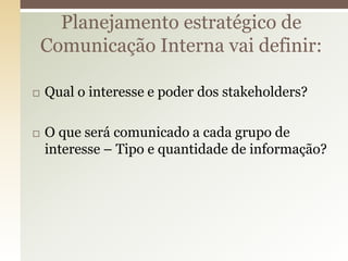 Planejamento estratégico de
    Comunicação Interna vai definir:

   Qual o interesse e poder dos stakeholders?

   O que será comunicado a cada grupo de
    interesse – Tipo e quantidade de informação?
 