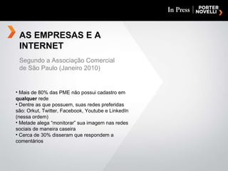 AS EMPRESAS E A INTERNET Mais de 80% das PME não possui cadastro em  qualquer  rede Dentre as que possuem, suas redes preferidas são: Orkut, Twitter, Facebook, Youtube e LinkedIn (nessa ordem) Metade alega “monitorar” sua imagem nas redes sociais de maneira caseira Cerca de 30% disseram que respondem a comentários Segundo a Associação Comercial de São Paulo (Janeiro 2010) 