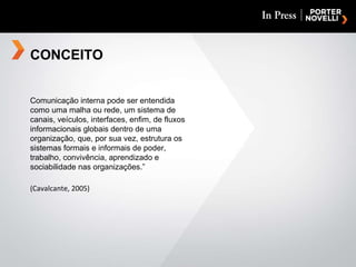 CONCEITO Comunicação interna pode ser entendida como uma malha ou rede, um sistema de canais, veículos, interfaces, enfim, de fluxos informacionais globais dentro de uma organização, que, por sua vez, estrutura os sistemas formais e informais de poder, trabalho, convivência, aprendizado e sociabilidade nas organizações.” (Cavalcante, 2005) 
