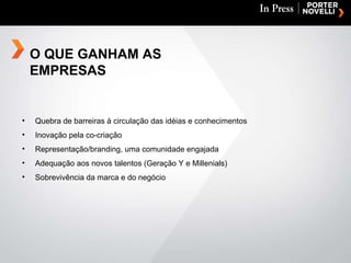 Quebra de barreiras à circulação das idéias e conhecimentos Inovação pela co-criação Representação/branding, uma comunidade engajada  Adequação aos novos talentos (Geração Y e Millenials) Sobrevivência da marca e do negócio O QUE GANHAM AS EMPRESAS 