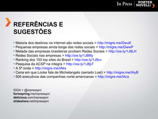 Maioria dos destinos na internet são redes sociais >  http://migre.me/DwuK   Pequenas empresas ainda longe das redes sociais >  http://migre.me/DwwP Metade das empresas brasileiras proíbem Redes Sociais >  http://ow.ly/1J8LH Redes Sociais nas empresas >  http://ow.ly/1J8My Ranking dos 100 top sites do Brasil >  http://ow.ly/1J9cv Pesquisa da ACSP na íntegra >  http://ow.ly/1J8pT A 5ª onda >  http://migre.me/IAks Cena em que Locke fala de Michelangelo (seriado Lost) >  http://migre.me/IAyB 500 executivos das companhias norte-americanas >  http://migre.me/IAcs SIGA > @inpresspni formspring .me/inpresspni delicious. com/inpresspni slideshare. net/inpresspni REFERÊNCIAS E SUGESTÕES 