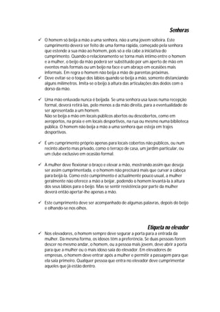 Senhoras
 O homem só beija a mão a uma senhora, não a uma jovem solteira. Este
  cumprimento deverá ser feito de uma forma rápida, começado pela senhora
  que estende a sua mão ao homem, pois só a ela cabe a iniciativa do
  cumprimento. Quando o relacionamento se torna mais íntimo entre o homem
  e a mulher, o beijo da mão poderá ser substituído por um aperto de mão em
  eventos mais formais ou um beijo na face e um abraço em ocasiões mais
  informais. Em regra o homem não beija a mão de parentas próximas.
 Deve evitar-se o toque dos lábios quando se beija a mão, somente distanciando
  alguns milímetros. Imita-se o beijo à altura das articulações dos dedos com o
  dorso da mão.

 Uma mão enluvada nunca é beijada. Se uma senhora usa luvas numa recepção
  formal, deverá retirá-las, pelo menos a da mão direita, para a eventualidade de
  ser apresentada a um homem.
  Não se beija a mão em locais públicos abertos ou descobertos, como em
  aeroportos, na praia e em locais desportivos, na rua ou mesmo numa biblioteca
  pública. O homem não beija a mão a uma senhora que esteja em trajes
  desportivos.

 É um cumprimento próprio apenas para locais cobertos não públicos, ou num
  recinto aberto mas privado, como o terraço de casa, um jardim particular, ou
  um clube exclusivo em ocasião formal.

 A mulher deve flexionar o braço e elevar a mão, mostrando assim que deseja
  ser assim cumprimentada, e o homem não precisará mais que curvar a cabeça
  para beijá-la. Como este cumprimento é actualmente pouco usual, a mulher
  geralmente não oferece a mão a beijar, podendo o homem levantá-la à altura
  dos seus lábios para o beijo. Mas se sentir resistência por parte da mulher
  deverá então apertar-lhe apenas a mão.

 Este cumprimento deve ser acompanhado de algumas palavras, depois do beijo
  e olhando-se nos olhos.



                                                          Etiqueta no elevador
 Nos elevadores, o homem sempre deve segurar a porta para a entrada da
  mulher. Da mesma forma, os idosos têm a preferência. Se duas pessoas forem
  descer no mesmo andar, o homem, ou a pessoa mais jovem, deve abrir a porta
  para que a mulher ou o mais idoso saia do elevador. Em elevadores de
  empresas, o homem deve entrar após a mulher e permitir a passagem para que
  ela saia primeiro. Qualquer pessoa que entra no elevador deve cumprimentar
  aqueles que já estão dentro.
 