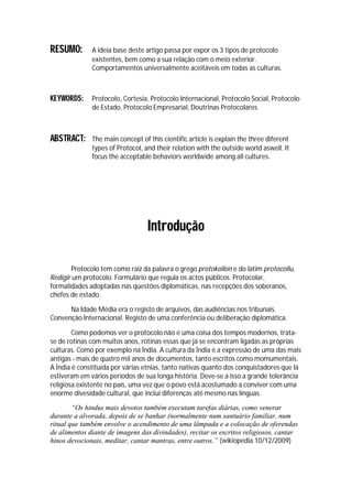 RESUMO:       A ideia base deste artigo passa por expor os 3 tipos de protocolo
              existentes, bem como a sua relação com o meio exterior.
              Comportamentos universalmente aceitáveis em todas as culturas.



KEYWORDS:     Protocolo, Cortesia, Protocolo Internacional, Protocolo Social, Protocolo
              de Estado, Protocolo Empresarial, Doutrinas Protocolares



ABSTRACT:     The main concept of this cientific article is explain the three diferent
              types of Protocol, and their relation with the outside world aswell. It
              focus the acceptable behaviors worldwide among all cultures.




                                  Introdução

       Protocolo tem como raiz da palavra o grego protokollon e do latim protocollu.
Redigir um protocolo. Formulário que regula os actos públicos. Protocolar,
formalidades adoptadas nas questões diplomáticas, nas recepções dos soberanos,
chefes de estado.

      Na Idade Média era o registo de arquivos, das audiências nos tribunais.
Convenção Internacional. Registo de uma conferência ou deliberação diplomática.

        Como podemos ver o protocolo não é uma coisa dos tempos modernos, trata-
se de rotinas com muitos anos, rotinas essas que já se encontram ligadas as próprias
culturas. Como por exemplo na Índia. A cultura da Índia é a expressão de uma das mais
antigas - mais de quatro mil anos de documentos, tanto escritos como momumentais.
A Índia é constituída por várias etnias, tanto nativas quanto dos conquistadores que lá
estiveram em vários períodos de sua longa história. Deve-se a isso a grande tolerância
religiosa existente no país, uma vez que o povo está acostumado a conviver com uma
enorme divesidade cultural, que inclui diferenças até mesmo nas línguas.

        “Os hindus mais devotos também executam tarefas diárias, como venerar
durante a alvorada, depois de se banhar (normalmente num santuário familiar, num
ritual que também envolve o acendimento de uma lâmpada e a colocação de oferendas
de alimentos diante de imagens das divindades), recitar os escritos religiosos, cantar
hinos devocionais, meditar, cantar mantras, entre outros.” (wikiopedia 10/12/2009)
 
