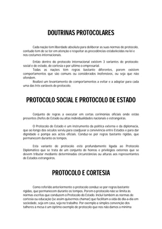 DOUTRINAS PROTOCOLARES
       Cada nação tem liberdade absoluta para deliberar as suas normas de protocolo,
contudo tem de se ter em atenção e respeitar as precedências estabelecidas na lei e
nos costumes internacionais.

        Então dentro do protocolo internacional existem 3 variantes de protocolo:
social e de estado, de cortesia e por ultimo o empresarial.
        Todas as nações têm regras bastante diferentes, porem existem
comportamentos que são comuns ou considerados inofensivos, ou seja que não
ofendem.
        Realizei um levantamento de comportamentos a evitar e a adoptar para cada
uma das três variáveis de protocolo.



  PROTOCOLO SOCIAL E PROTOCOLO DE ESTADO
      Conjunto de regras a executar em certas cerimónias oficiais onde estão
presentes chefes de Estado ou altas individualidades nacionais e estrangeiras.

       O Protocolo de Estado é um instrumento da política externa e da diplomacia,
que ao longo dos séculos serviu para coadjuvar a convivência entre Estados e para dar
dignidade e pompa aos actos oficiais. Conduz-se por regras bastante rígidas, que
permanecem durante os tempos.

       Esta variante de protocolo está profundamente ligada ao Protocolo
Diplomático que se trata de um conjunto de honras e privilégios externos que se
devem tributar mediante determinadas circunstâncias ou alturas aos representantes
de Estados estrangeiros.



                     PROTOCOLO E CORTESIA
        Como referido anteriormente o protocolo conduz-se por regras bastante
rígidas, que permanecem durante os tempos. Porem o protocolo não se limita às
normas escritas que conduzem o Protocolo do Estado. Inclui também as normas de
cortesia ou educação (se assim quisermos chamar) que facilitam a vida do dia-a-dia em
sociedade, seja em casa, seja no trabalho. Por exemplo a simples convenção dos
talheres à mesa é um óptimo exemplo de protocolo que nos não damos a mínima
 