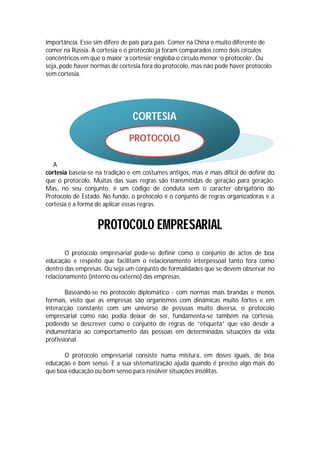 importância. Esse sim difere de país para país. Comer na China e muito diferente de
comer na Rússia. A cortesia e o protocolo já foram comparados como dois círculos
concêntricos em que o maior ‘a cortesia’ engloba o círculo menor ‘o protocolo’. Ou
seja, pode haver normas de cortesia fora do protocolo, mas não pode haver protocolo
sem cortesia.




                                CORTESIA

                               PROTOCOLO

   A
cortesia baseia-se na tradição e em costumes antigos, mas é mais difícil de definir do
que o protocolo. Muitas das suas regras são transmitidas de geração para geração.
Mas, no seu conjunto, é um código de conduta sem o carácter obrigatório do
Protocolo de Estado. No fundo, o protocolo é o conjunto de regras organizadoras e a
cortesia é a forma de aplicar essas regras.


                   PROTOCOLO EMPRESARIAL
       O protocolo empresarial pode-se definir como o conjunto de actos de boa
educação e respeito que facilitam o relacionamento interpessoal tanto fora como
dentro das empresas. Ou seja um conjunto de formalidades que se devem observar no
relacionamento (interno ou externo) das empresas.

        Baseando-se no protocolo diplomático - com normas mais brandas e menos
formais, visto que as empresas são organismos com dinâmicas muito fortes e em
interacção constante com um universo de pessoas muito diversa, o protocolo
empresarial como não podia deixar de ser, fundamenta-se também na cortesia,
podendo se descrever como o conjunto de regras de “etiqueta” que vão desde a
indumentária ao comportamento das pessoas em determinadas situações da vida
profissional.

      O protocolo empresarial consiste numa mistura, em doses iguais, de boa
educação e bom senso. E a sua sistematização ajuda quando é preciso algo mais do
que boa educação ou bom senso para resolver situações insólitas.
 