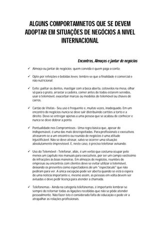 ALGUNS COMPORTAMNETOS QUE SE DEVEM
ADOPTAR EM SITUAÇÕES DE NEGÓCIOS A NIVEL
             INTERNACIONAL

                                     Encontros, Almoços e jantar de negócios
 Almoço ou jantar de negócios: quem convida é quem paga a conta;

 Opte por refeições e bebidas leves; lembre-se que a finalidade é comercial e
  não nutricional;

 Evite: palitar os dentes, mastigar com a boca aberta, cotovelos na mesa, olhar
  só para o prato, arrastar a cadeira, comer antes de todos estarem servidos,
  usar o telemóvel, exacerbar marcas ou modelos de telemóvel ou chaves de
  carros.

 Cartão de Visitas - Seu uso é frequente e, muitas vezes, inadequado. Em um
  encontro de negócios nunca se deve sair distribuindo cartões a torto e a
  direito. Deve-se entregar apenas a uma pessoa que se acabou de conhecer e
  nunca se deve dobrar a ponta.

 Pontualidade nos Compromissos - Uma regra básica que, apesar de
  indispensável, é uma das mais desrespeitadas. Para profissionais e executivos
  atrasarem-se a um encontro ou reunião de negócios é uma atitude
  injustificável. Não se deve atrasar, salvo se ocorrer uma situação
  absolutamente imprevisível. E, neste caso, é preciso telefonar avisando.

 Uso do Telemóvel - Telefonar, aliás, é um verbo que costuma ocupar pelo
  menos um capítulo nos manuais para executivos, por ser um campo vastíssimo
  de infracções às boas maneiras. Em almoços de negócios, reuniões de
  empresas ou encontros com clientes deve-se evitar utilizar o telemóvel,
  deixando os presentes como espectadores de um "espectáculo" que não
  pediram para ver. A única excepção pode ser aberta quando se está à espera
  de uma notícia importante e, mesmo assim, as pessoas em volta devem ser
  avisadas e deve pedir licença para atender a chamada.

 Telefonemas - Ainda na categoria telefonemas, é importante lembrar-se
  sempre de retornar todas as ligações recebidas que não se pôde atender
  pessoalmente. Não fazer isto é considerado falta de educação e pode vir a
  atrapalhar as relações profissionais.
 