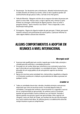  Desatenção - Ser desatento com o interlocutor, olhando insistentemente para
  os lados durante um almoço ou evento, como se não se pudesse perder um
  acontecimento do que passa à volta, é um dos erros mais graves.

 Falha de Memória - Ninguém está livre de se esquecer do nome da pessoa com
  quem se está a falar. Nesses casos, a regra é apenas uma: esforçar-se para
  lembrar ou conseguir a informação de alguma maneira. Deve-se evitar a
  pergunta clássica: "qual é mesmo o seu nome?". Para o esquecido, é uma
  desatenção muito grande.

 Estrangeiros - Regras de etiqueta mudam de país para país. O ideal, para quem
  mantém contacto com profissionais de outros países, é procurar informar-se
  sobre alguns hábitos culturais dos visitantes.




  ALGUNS COMPORTAMENTOS A ADOPTAR EM
     REUNIOES A NIVEL INTERNACIONAL

                                                              Hierarquia social
 A pessoa mais qualificada num evento é aquela que recebe toda a atenção e
  consideração dos anfitriões e convidados presentes.
 Esta pode ser um senhor idoso que comemora o seu centenário numa festa
  que é oferecida em sua homenagem, é o convidado de honra. Também o é o
  possuidor de um cargo público ou de uma patente superior aos demais
  presentes.
 Apesar de vivermos numa sociedade livre, democrática e igualitária a etiqueta
  e o Protocolo reconhecem e indicam as precedências de todas as pessoas em
  qualquer evento.

                                                                   Levantar-se
 Todos os convidados devem dar a devida e imediata atenção a uma pessoa
  importante que entra no local do evento. À entrada daquela todos os
  convidados, à excepção das senhoras, devem levantar-se e aguardar a sua vez
  de ser cumprimentado ou apresentado. As senhoras nunca se levantam,
  quando são apresentadas a outras senhoras ou a um homem, fazendo-o
  apenas quando essa pessoa a quem são apresentadas é-lhes superior em
  categoria, como um chefe de Estado, um membro do clero de alta hierarquia
  ou a outra senhora mais idosa. As solteiras jovens e as adolescentes deverão
  sempre levantar-se para as cumprimentar.
 