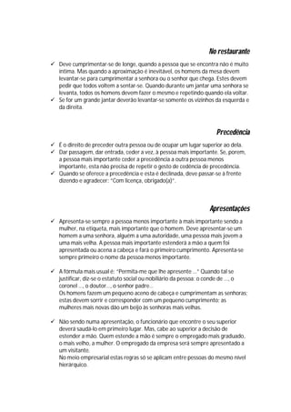 No restaurante
 Deve cumprimentar-se de longe, quando a pessoa que se encontra não é muito
  íntima. Mas quando a aproximação é inevitável, os homens da mesa devem
  levantar-se para cumprimentar a senhora ou o senhor que chega. Estes devem
  pedir que todos voltem a sentar-se. Quando durante um jantar uma senhora se
  levanta, todos os homens devem fazer o mesmo e repetindo quando ela voltar.
 Se for um grande jantar deverão levantar-se somente os vizinhos da esquerda e
  da direita.



                                                                  Precedência
 É o direito de preceder outra pessoa ou de ocupar um lugar superior ao dela.
 Dar passagem, dar entrada, ceder a vez, à pessoa mais importante. Se, porem,
  a pessoa mais importante ceder a precedência a outra pessoa menos
  importante, esta não precisa de repetir o gesto de cedência de precedência.
 Quando se oferece a precedência e esta é declinada, deve passar-se à frente
  dizendo e agradecer: ”Com licença, obrigado(a)”.



                                                               Apresentações
 Apresenta-se sempre a pessoa menos importante à mais importante sendo a
  mulher, na etiqueta, mais importante que o homem. Deve apresentar-se um
  homem a uma senhora, alguém a uma autoridade, uma pessoa mais jovem a
  uma mais velha. A pessoa mais importante estenderá a mão a quem foi
  apresentada ou acena a cabeça e fará o primeiro cumprimento. Apresenta-se
  sempre primeiro o nome da pessoa menos importante.

 A fórmula mais usual é: “Permita-me que lhe apresente …” Quando tal se
  justificar, diz-se o estatuto social ou nobiliário da pessoa: o conde de …, o
  coronel …, o doutor…, o senhor padre…
  Os homens fazem um pequeno aceno de cabeça e cumprimentam as senhoras;
  estas devem sorrir e corresponder com um pequeno cumprimento; as
  mulheres mais novas dão um beijo às senhoras mais velhas.

 Não sendo numa apresentação, o funcionário que encontre o seu superior
  deverá saudá-lo em primeiro lugar. Mas, cabe ao superior a decisão de
  estender a mão. Quem estende a mão é sempre o empregado mais graduado,
  o mais velho, a mulher. O empregado da empresa será sempre apresentado a
  um visitante.
  No meio empresarial estas regras só se aplicam entre pessoas do mesmo nível
  hierárquico.
 