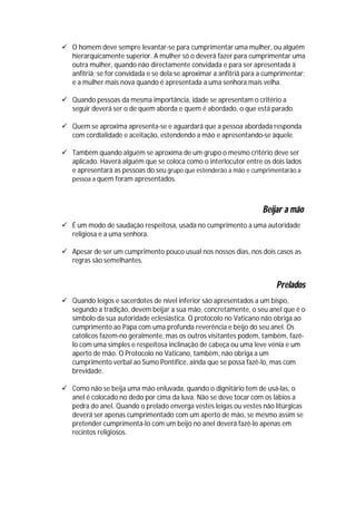  O homem deve sempre levantar-se para cumprimentar uma mulher, ou alguém
  hierarquicamente superior. A mulher só o deverá fazer para cumprimentar uma
  outra mulher, quando não directamente convidada e para ser apresentada à
  anfitriã; se for convidada e se dela se aproximar a anfitriã para a cumprimentar;
  e a mulher mais nova quando é apresentada a uma senhora mais velha.

 Quando pessoas da mesma importância, idade se apresentam o critério a
  seguir deverá ser o de quem aborda e quem é abordado, o que está parado.

 Quem se aproxima apresenta-se e aguardará que a pessoa abordada responda
  com cordialidade e aceitação, estendendo a mão e apresentando-se àquele.

 Também quando alguém se aproxima de um grupo o mesmo critério deve ser
  aplicado. Haverá alguém que se coloca como o interlocutor entre os dois lados
  e apresentará as pessoas do seu grupo que estenderão a mão e cumprimentarão a
  pessoa a quem foram apresentados.



                                                                    Beijar a mão
 É um modo de saudação respeitosa, usada no cumprimento a uma autoridade
  religiosa e a uma senhora.

 Apesar de ser um cumprimento pouco usual nos nossos dias, nos dois casos as
  regras são semelhantes.


                                                                         Prelados
 Quando leigos e sacerdotes de nível inferior são apresentados a um bispo,
  segundo a tradição, devem beijar a sua mão, concretamente, o seu anel que é o
  símbolo da sua autoridade eclesiástica. O protocolo no Vaticano não obriga ao
  cumprimento ao Papa com uma profunda reverência e beijo do seu anel. Os
  católicos fazem-no geralmente, mas os outros visitantes podem, também, fazê-
  lo com uma simples e respeitosa inclinação de cabeça ou uma leve vénia e um
  aperto de mão. O Protocolo no Vaticano, também, não obriga a um
  cumprimento verbal ao Sumo Pontífice, ainda que se possa fazê-lo, mas com
  brevidade.

 Como não se beija uma mão enluvada, quando o dignitário tem de usá-las, o
  anel é colocado no dedo por cima da luva. Não se deve tocar com os lábios a
  pedra do anel. Quando o prelado enverga vestes leigas ou vestes não litúrgicas
  deverá ser apenas cumprimentado com um aperto de mão, se mesmo assim se
  pretender cumprimentá-lo com um beijo no anel deverá fazê-lo apenas em
  recintos religiosos.
 