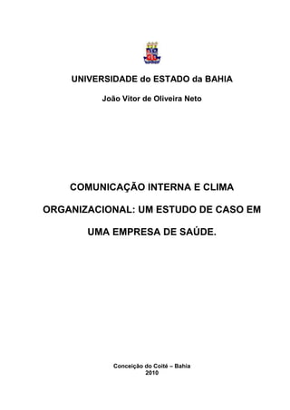 UNIVERSIDADE do ESTADO da BAHIA

         João Vitor de Oliveira Neto




    COMUNICAÇÃO INTERNA E CLIMA

ORGANIZACIONAL: UM ESTUDO DE CASO EM

       UMA EMPRESA DE SAÚDE.




            Conceição do Coité – Bahia
                      2010
 