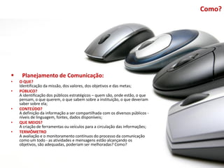 Como?




    Planejamento de Comunicação:
•   O QUE?
    Identificação da missão, dos valores, dos objetivos e das metas;
•   PÚBLICO?
    A identificação dos públicos estratégicos – quem são, onde estão, o que
    pensam, o que querem, o que sabem sobre a instituição, o que deveriam
    saber sobre ela;
•   CONTEÚDO?
    A definição da informação a ser compartilhada com os diversos públicos -
    níveis de linguagem, fontes, dados disponíveis;
•   QUE MEIOS?
    A criação de ferramentas ou veículos para a circulação das informações;
•   TERMÔMETRO
    A avaliação e o monitoramento contínuos do processo da comunicação
    como um todo - as atividades e mensagens estão alcançando os
    objetivos, são adequadas, poderiam ser melhoradas? Como?
 