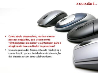 A QUESTÃO É...




 Como atrair, desenvolver, motivar e reter
  pessoas engajadas, que atuem como
  “embaixadoras da marca” e contribuam para o
  atingimento dos resultados corporativos?
 Uso adequado das ferramentas de marketing e
  comunicação para o fortalecimento da relação
  das empresas com seus colaboradores.
 