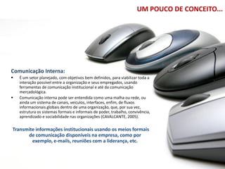 UM POUCO DE CONCEITO...




Comunicação Interna:
   É um setor planejado, com objetivos bem definidos, para viabilizar toda a
    interação possível entre a organização e seus empregados, usando
    ferramentas de comunicação institucional e até da comunicação
    mercadológica.
   Comunicação interna pode ser entendida como uma malha ou rede, ou
    ainda um sistema de canais, veículos, interfaces, enfim, de fluxos
    informacionais globais dentro de uma organização, que, por sua vez,
    estrutura os sistemas formais e informais de poder, trabalho, convivência,
    aprendizado e sociabilidade nas organizações (CAVALCANTE, 2005).

Transmite informações institucionais usando os meios formais
      de comunicação disponíveis na empresa, como por
        exemplo, e-mails, reuniões com a liderança, etc.
 