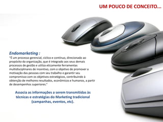 UM POUCO DE CONCEITO...




Endomarketing :
“É um processo gerencial, cíclico e contínuo, direcionado ao
propósito da organização, que é integrado aos seus demais
processos de gestão e utiliza eticamente ferramentas
multidisciplinares de incentivo, com o objetivo de promover a
motivação das pessoas com seu trabalho e garantir seu
compromisso com os objetivos estratégicos, contribuindo à
obtenção de melhores resultados, econômicos e humanos, a partir
de desempenhos superiores.“

    Associa as informações a serem transmitidas às
    técnicas e estratégias do Marketing tradicional
              (campanhas, eventos, etc).
 