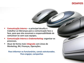 DESAFIOS




 Comunicação Interna – o principal desafio é
  trabalhar as lideranças para a comunicação face a
  face, para que elas assumam a responsabilidade de
  comunicar-se com suas equipes.
 Comunicação Interna e Endomarketing: organizar os
  processos.
 Atuar de forma mais integrada com áreas de
  Marketing, RH, Finanças, Operações.

    Para informar os funcionários, canais estruturados.
                Para engajar, campanhas
 