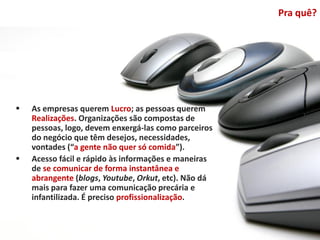 Pra quê?




   As empresas querem Lucro; as pessoas querem
    Realizações. Organizações são compostas de
    pessoas, logo, devem enxergá-las como parceiros
    do negócio que têm desejos, necessidades,
    vontades (“a gente não quer só comida”).
   Acesso fácil e rápido às informações e maneiras
    de se comunicar de forma instantânea e
    abrangente (blogs, Youtube, Orkut, etc). Não dá
    mais para fazer uma comunicação precária e
    infantilizada. É preciso profissionalização.
 