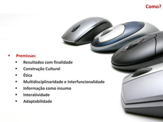 Como?




   Premissas:
     Resultados com finalidade
     Construção Cultural
     Ética
     Multidisciplinaridade e Interfuncionalidade
     Informação como insumo
     Interatividade
     Adaptabilidade
 