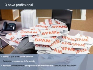 O novo profissional




• Saber o que e em quem confiar

• Gerenciar excesso de informação

• Publicar informações e compartilhar conhecimentos para públicos escolhidos
 