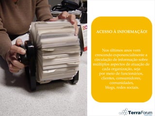 ACESSO À INFORMAÇÃO!



      Nos últimos anos vem
 crescendo exponencialmente a
 circulação de informação sobre
múltiplos aspectos de atuação de
      cada organização, seja
    por meio de funcionários,
     clientes, consumidores,
          comunidades,
        blogs, redes sociais.
 