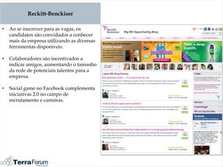 Reckitt-Benckiser

•   Ao se inscrever para as vagas, os
    candidatos são convidados a conhecer
    mais da empresa utilizando as diversas
    ferramentas disponíveis.

•   Colaboradores são incentivados a
    indicar amigos, aumentando o tamanho
    da rede de potenciais talentos para a
    empresa.

•   Social game no Facebook complementa
    iniciativas 2.0 no campo de
    recrutamento e carreiras.
 