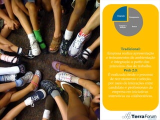 Integração
                    Planejamento




        Triagem e
                       Busca
         Seleção




           Tradicional:
 Empresa realiza apresentação
e treinamentos de ambientação
    e integração a partir dos
   primeiros dias de trabalho.
            Web 2.0:
 É realizada desde o processo
   de recrutamento e seleção,
 por meio de interações entre
  candidato e profissionais da
     empresa em iniciativas
  interativas ou colaborativas.
 