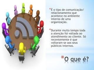 *
*É o tipo de comunicação/
relacionamento que
acontece no ambiente
interno de uma
organização.
*Durante muito tempo toda
a atenção foi voltada ao
atendimento ao cliente. Só
recentemente é que
voltaram-se aos seus
públicos internos.
 